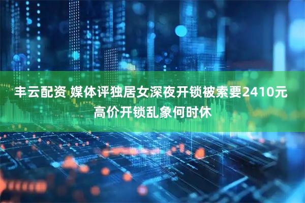 丰云配资 媒体评独居女深夜开锁被索要2410元 高价开锁乱象何时休