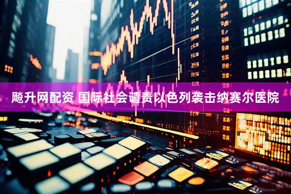 飚升网配资 国际社会谴责以色列袭击纳赛尔医院