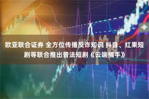 欧亚联合证券 全方位传播反诈知识 抖音、红果短剧等联合推出普法短剧《云端捕手》