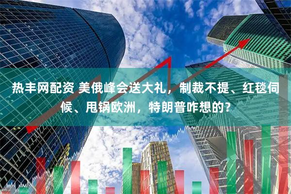 热丰网配资 美俄峰会送大礼，制裁不提、红毯伺候、甩锅欧洲，特朗普咋想的？