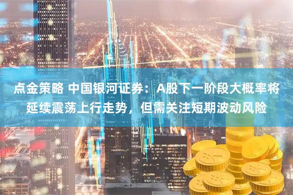 点金策略 中国银河证券：A股下一阶段大概率将延续震荡上行走势，但需关注短期波动风险