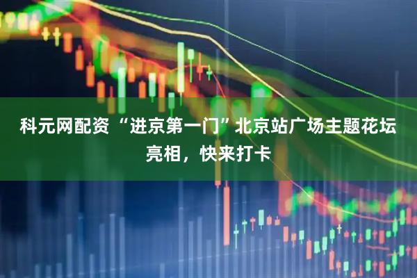 科元网配资 “进京第一门”北京站广场主题花坛亮相，快来打卡
