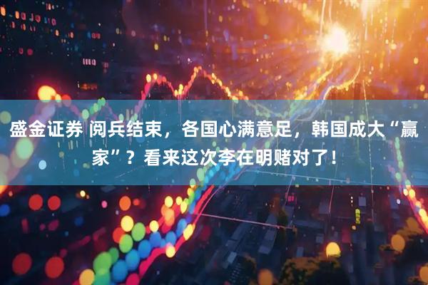 盛金证券 阅兵结束，各国心满意足，韩国成大“赢家”？看来这次李在明赌对了！