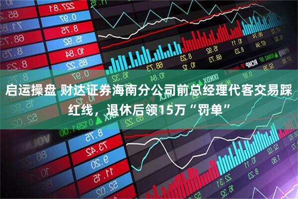 启运操盘 财达证券海南分公司前总经理代客交易踩红线，退休后领15万“罚单”