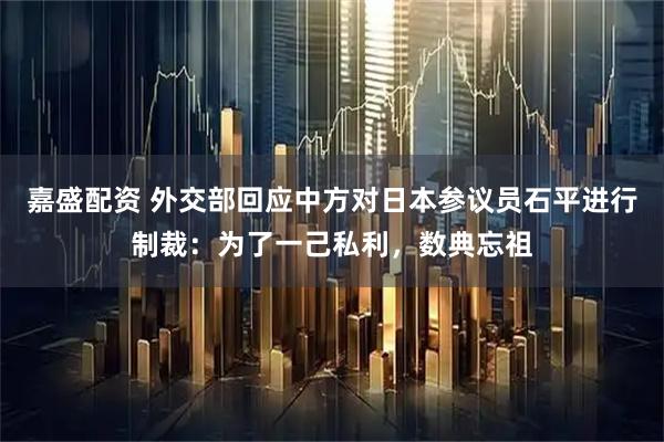 嘉盛配资 外交部回应中方对日本参议员石平进行制裁：为了一己私利，数典忘祖