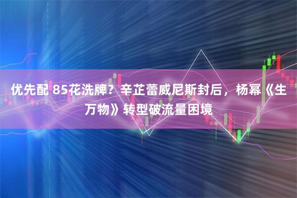优先配 85花洗牌？辛芷蕾威尼斯封后，杨幂《生万物》转型破流量困境