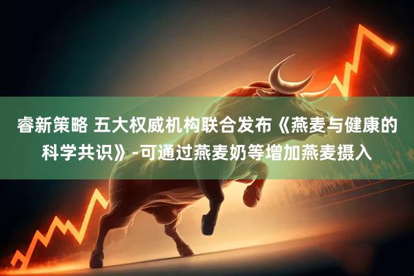 睿新策略 五大权威机构联合发布《燕麦与健康的科学共识》-可通过燕麦奶等增加燕麦摄入