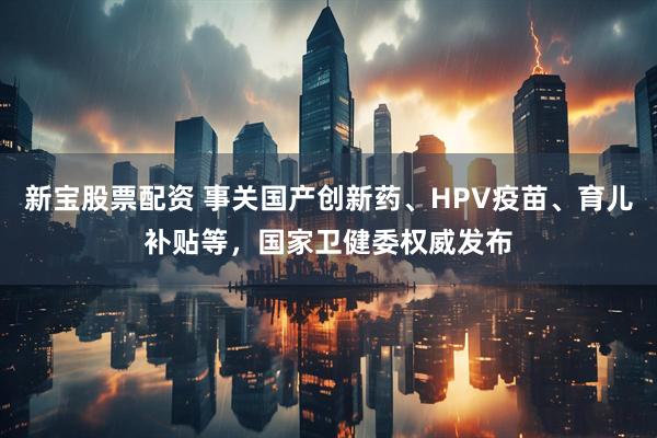 新宝股票配资 事关国产创新药、HPV疫苗、育儿补贴等，国家卫健委权威发布
