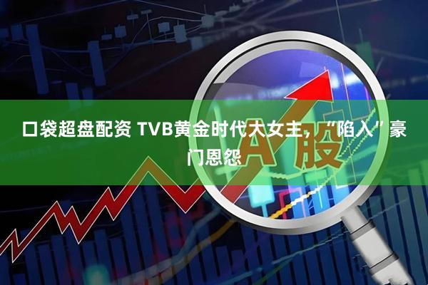 口袋超盘配资 TVB黄金时代大女主，“陷入”豪门恩怨