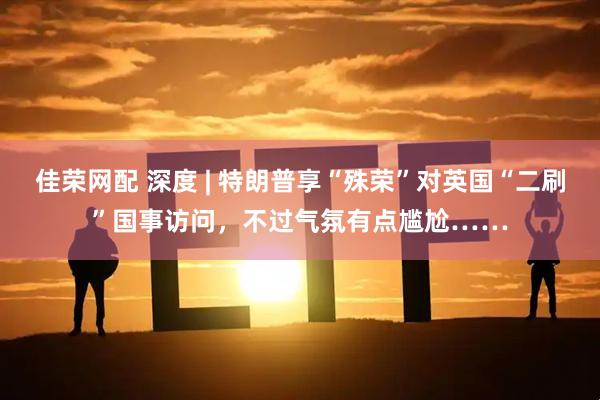 佳荣网配 深度 | 特朗普享“殊荣”对英国“二刷”国事访问，不过气氛有点尴尬……
