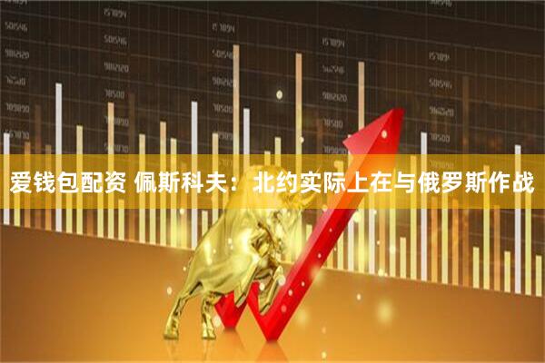 爱钱包配资 佩斯科夫：北约实际上在与俄罗斯作战
