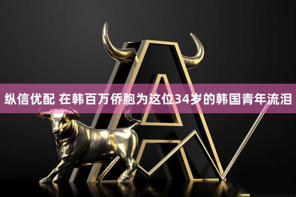 纵信优配 在韩百万侨胞为这位34岁的韩国青年流泪