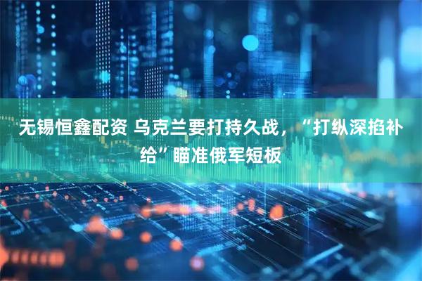 无锡恒鑫配资 乌克兰要打持久战，“打纵深掐补给”瞄准俄军短板