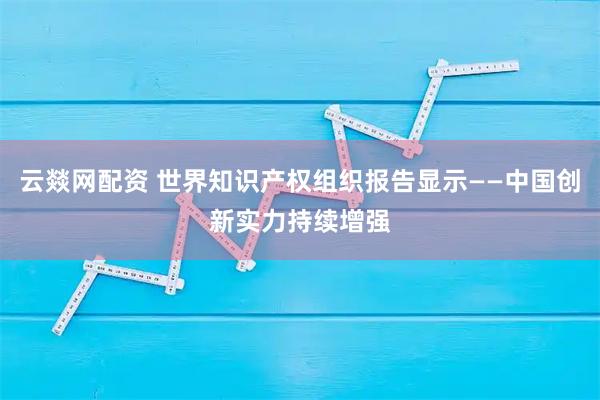 云燚网配资 世界知识产权组织报告显示——中国创新实力持续增强