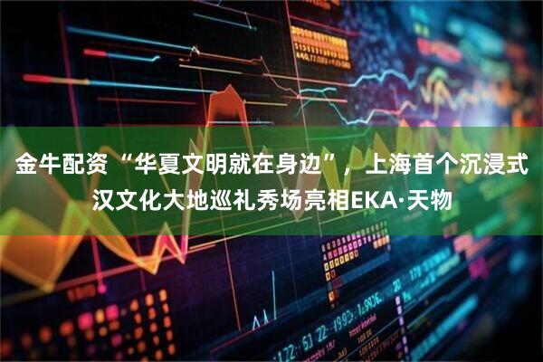 金牛配资 “华夏文明就在身边”，上海首个沉浸式汉文化大地巡礼秀场亮相EKA·天物