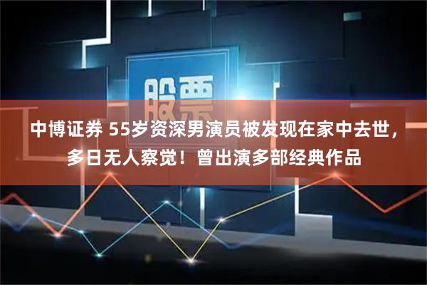 中博证券 55岁资深男演员被发现在家中去世，多日无人察觉！曾出演多部经典作品