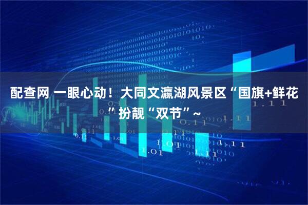 配查网 一眼心动！大同文瀛湖风景区“国旗+鲜花”扮靓“双节”~