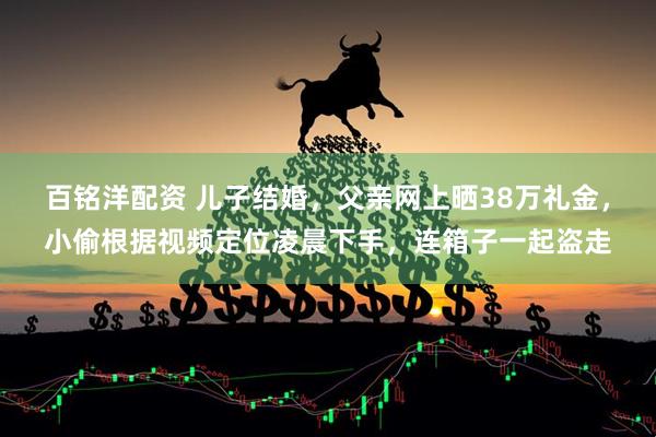 百铭洋配资 儿子结婚,父亲网上晒38万礼金,小偷根据视频定位凌晨下手,连箱子一起盗走