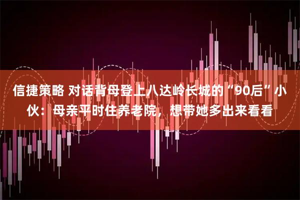 信捷策略 对话背母登上八达岭长城的“90后”小伙：母亲平时住养老院，想带她多出来看看