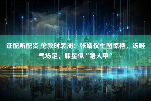 证配所配资 伦敦时装周：张婧仪生图惊艳，汤唯气场足，韩星似“路人甲”