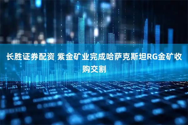 长胜证券配资 紫金矿业完成哈萨克斯坦RG金矿收购交割