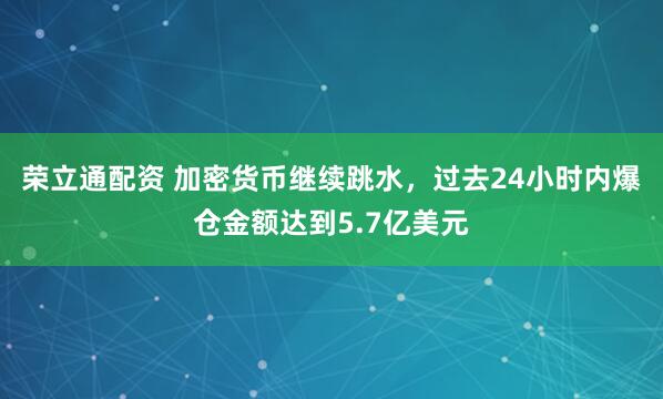 荣立通配资 加密货币继续跳水，过去24小时内爆仓金额达到5.7亿美元